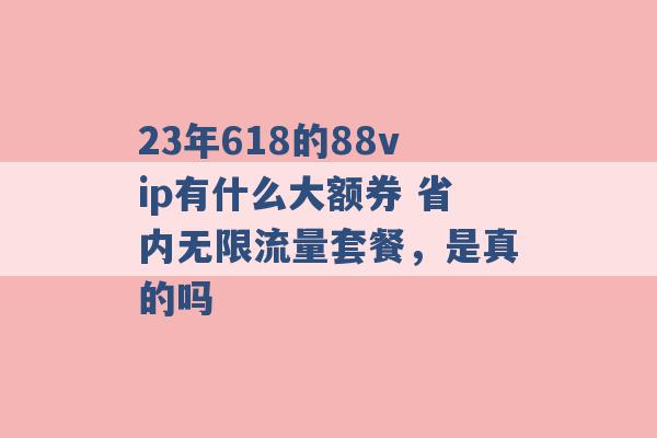 23年618的88vip有什么大额券 省内无限流量套餐，是真的吗 -第1张图片-电信联通移动号卡网