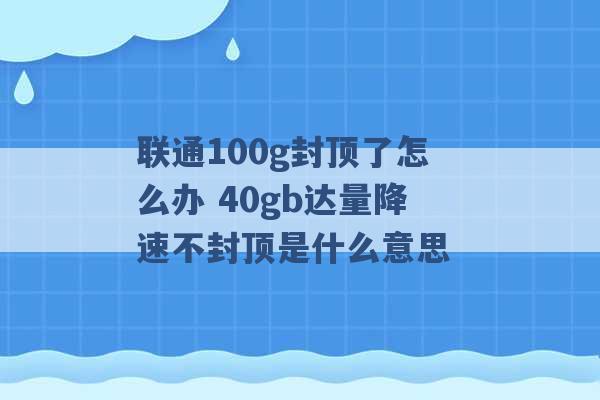 联通100g封顶了怎么办 40gb达量降速不封顶是什么意思 -第1张图片-电信联通移动号卡网