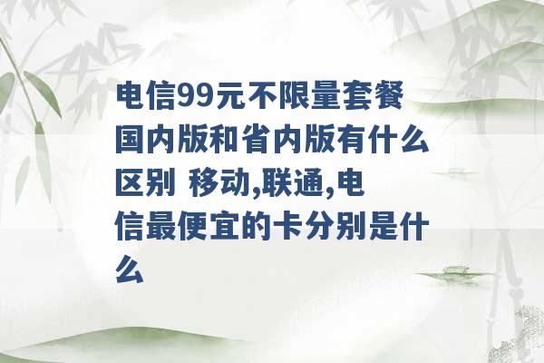 电信99元不限量套餐国内版和省内版有什么区别 移动,联通,电信最便宜的卡分别是什么 -第1张图片-电信联通移动号卡网