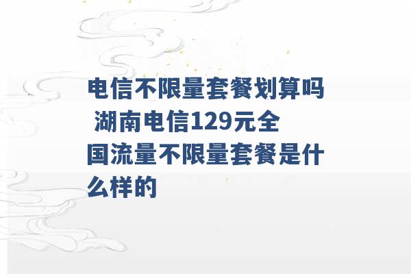 电信不限量套餐划算吗 湖南电信129元全国流量不限量套餐是什么样的 -第1张图片-电信联通移动号卡网