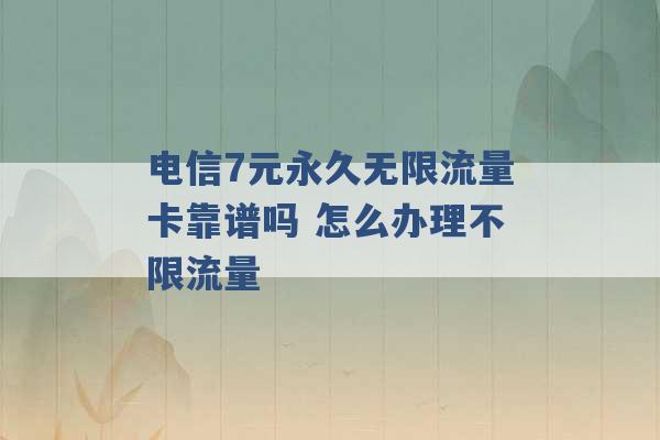 电信7元永久无限流量卡靠谱吗 怎么办理不限流量 -第1张图片-电信联通移动号卡网