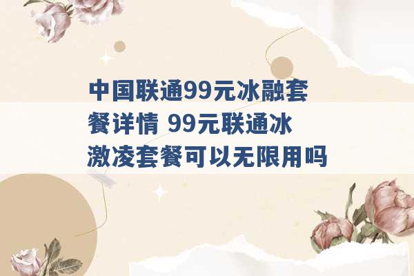 中国联通99元冰融套餐详情 99元联通冰激凌套餐可以无限用吗 -第1张图片-电信联通移动号卡网