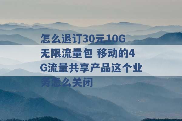 怎么退订30元10G无限流量包 移动的4G流量共享产品这个业务怎么关闭 -第1张图片-电信联通移动号卡网