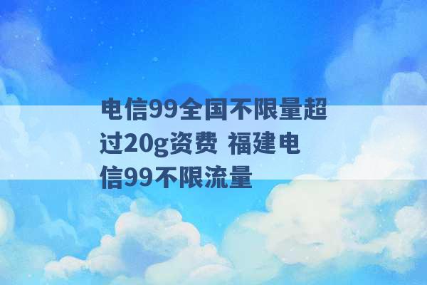 电信99全国不限量超过20g资费 福建电信99不限流量 -第1张图片-电信联通移动号卡网