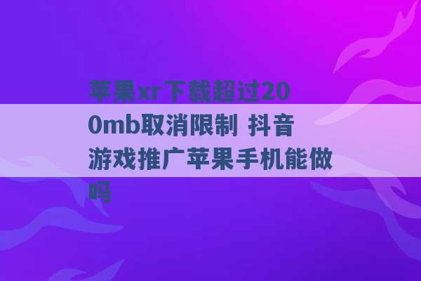 苹果xr下载超过200mb取消限制 抖音游戏推广苹果手机能做吗 -第1张图片-电信联通移动号卡网