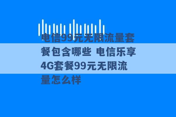 电信99元无限流量套餐包含哪些 电信乐享4G套餐99元无限流量怎么样 -第1张图片-电信联通移动号卡网