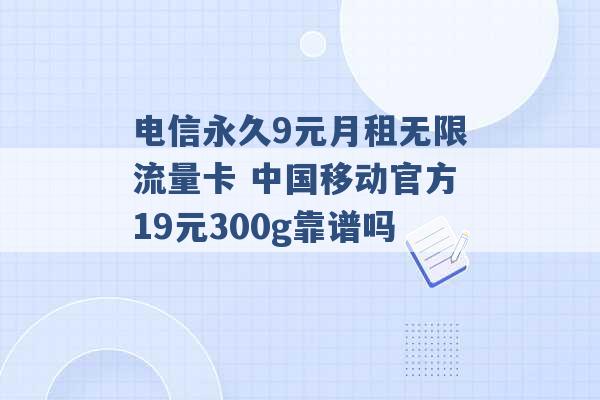 电信永久9元月租无限流量卡 中国移动官方19元300g靠谱吗 -第1张图片-电信联通移动号卡网