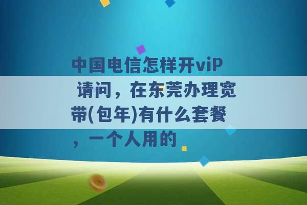 中国电信怎样开viP 请问，在东莞办理宽带(包年)有什么套餐，一个人用的 -第1张图片-电信联通移动号卡网