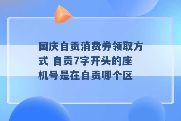 国庆自贡消费券领取方式 自贡7字开头的座机号是在自贡哪个区 -第1张图片-电信联通移动号卡网