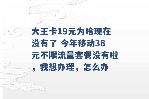 大王卡19元为啥现在没有了 今年移动38元不限流量套餐没有啦，我想办理，怎么办 -第1张图片-电信联通移动号卡网