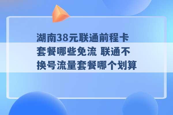 湖南38元联通前程卡套餐哪些免流 联通不换号流量套餐哪个划算 -第1张图片-电信联通移动号卡网