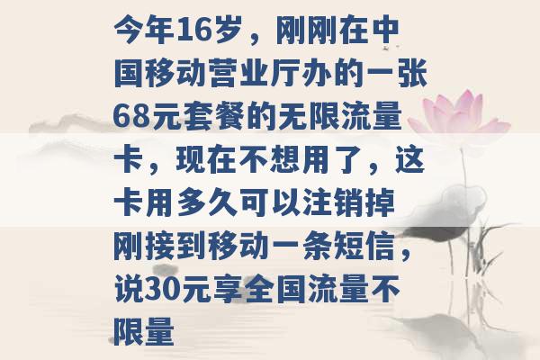 今年16岁，刚刚在中国移动营业厅办的一张68元套餐的无限流量卡，现在不想用了，这卡用多久可以注销掉 刚接到移动一条短信，说30元享全国流量不限量 -第1张图片-电信联通移动号卡网