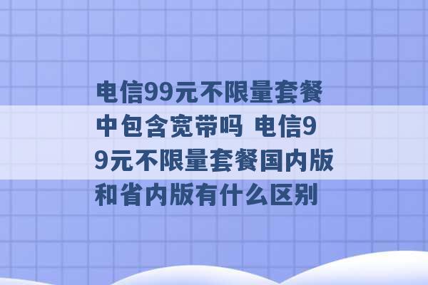 电信99元不限量套餐中包含宽带吗 电信99元不限量套餐国内版和省内版有什么区别 -第1张图片-电信联通移动号卡网