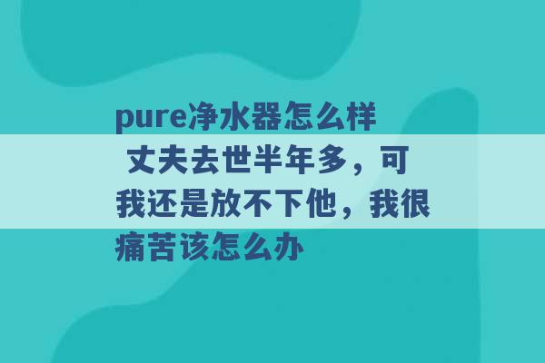 pure净水器怎么样 丈夫去世半年多，可我还是放不下他，我很痛苦该怎么办 -第1张图片-电信联通移动号卡网