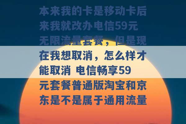 本来我的卡是移动卡后来我就改办电信59元无限流量套餐，但是现在我想取消，怎么样才能取消 电信畅享59元套餐普通版淘宝和京东是不是属于通用流量 -第1张图片-电信联通移动号卡网