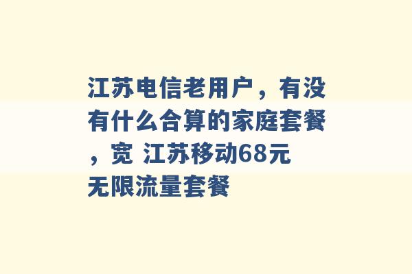 江苏电信老用户，有没有什么合算的家庭套餐，宽 江苏移动68元无限流量套餐 -第1张图片-电信联通移动号卡网