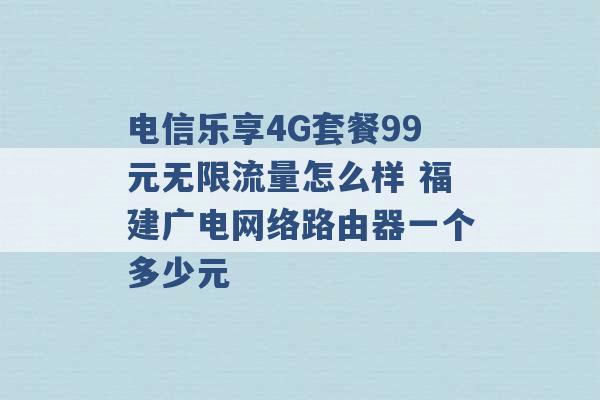 电信乐享4G套餐99元无限流量怎么样 福建广电网络路由器一个多少元 -第1张图片-电信联通移动号卡网