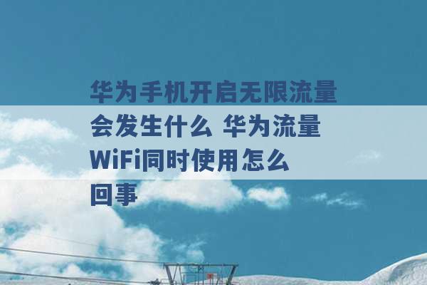 华为手机开启无限流量会发生什么 华为流量WiFi同时使用怎么回事 -第1张图片-电信联通移动号卡网