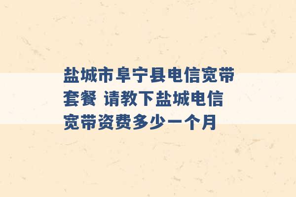 盐城市阜宁县电信宽带套餐 请教下盐城电信宽带资费多少一个月 -第1张图片-电信联通移动号卡网