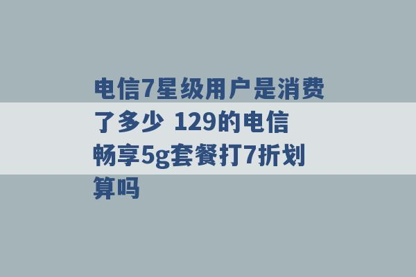 电信7星级用户是消费了多少 129的电信畅享5g套餐打7折划算吗 -第1张图片-电信联通移动号卡网