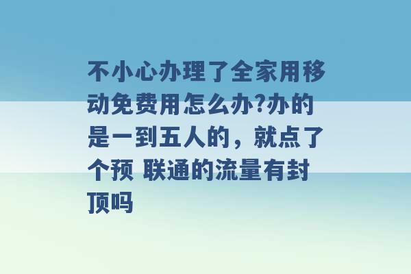 不小心办理了全家用移动免费用怎么办?办的是一到五人的，就点了个预 联通的流量有封顶吗 -第1张图片-电信联通移动号卡网