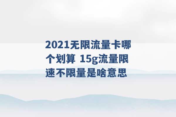 2021无限流量卡哪个划算 15g流量限速不限量是啥意思 -第1张图片-电信联通移动号卡网