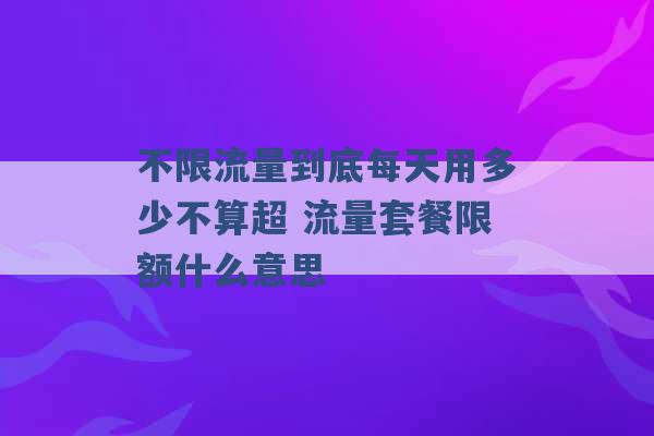 不限流量到底每天用多少不算超 流量套餐限额什么意思 -第1张图片-电信联通移动号卡网