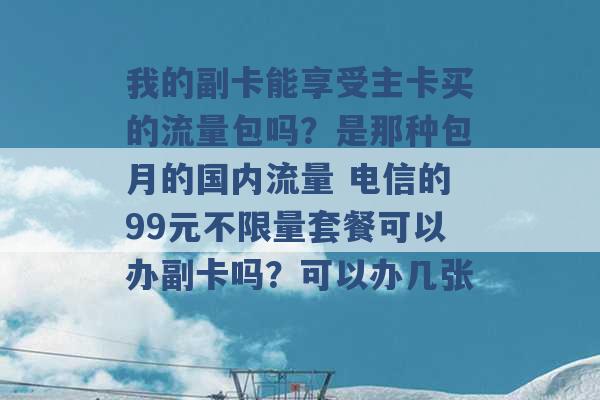 我的副卡能享受主卡买的流量包吗？是那种包月的国内流量 电信的99元不限量套餐可以办副卡吗？可以办几张 -第1张图片-电信联通移动号卡网