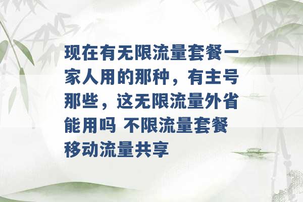 现在有无限流量套餐一家人用的那种，有主号那些，这无限流量外省能用吗 不限流量套餐移动流量共享 -第1张图片-电信联通移动号卡网