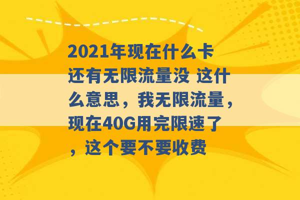 2021年现在什么卡还有无限流量没 这什么意思，我无限流量，现在40G用完限速了，这个要不要收费 -第1张图片-电信联通移动号卡网