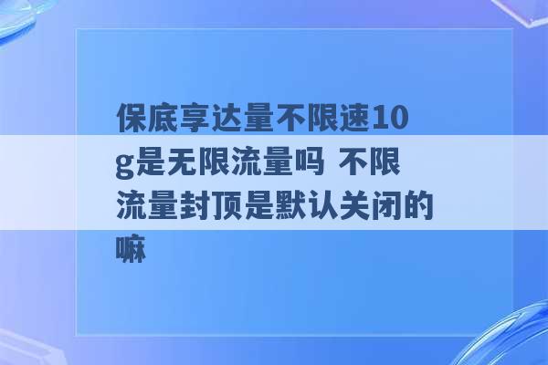 保底享达量不限速10g是无限流量吗 不限流量封顶是默认关闭的嘛 -第1张图片-电信联通移动号卡网