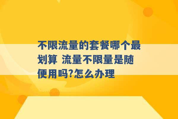 不限流量的套餐哪个最划算 流量不限量是随便用吗?怎么办理 -第1张图片-电信联通移动号卡网