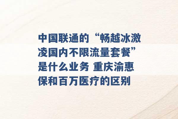 中国联通的“畅越冰激凌国内不限流量套餐”是什么业务 重庆渝惠保和百万医疗的区别 -第1张图片-电信联通移动号卡网