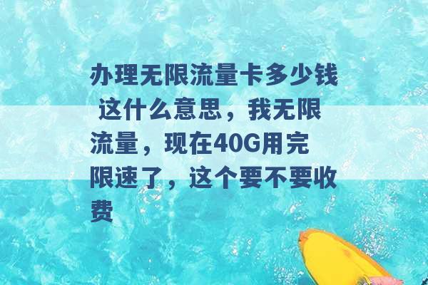 办理无限流量卡多少钱 这什么意思，我无限流量，现在40G用完限速了，这个要不要收费 -第1张图片-电信联通移动号卡网