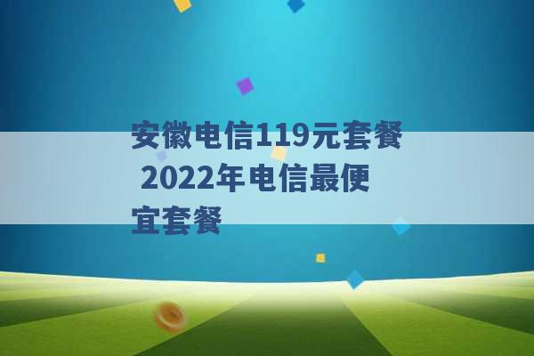 安徽电信119元套餐 2022年电信最便宜套餐 -第1张图片-电信联通移动号卡网