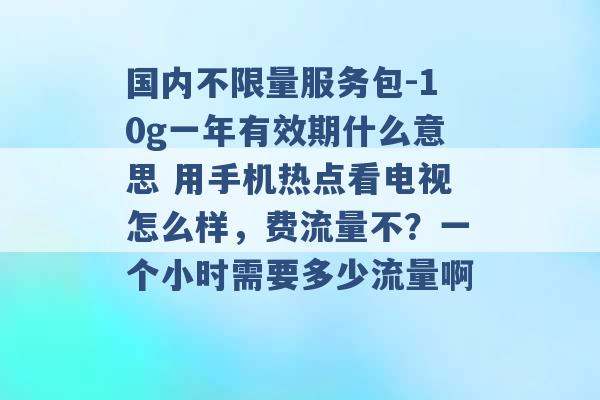 国内不限量服务包-10g一年有效期什么意思 用手机热点看电视怎么样，费流量不？一个小时需要多少流量啊 -第1张图片-电信联通移动号卡网