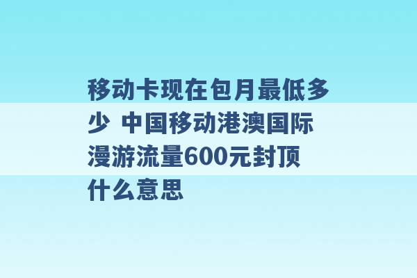 移动卡现在包月最低多少 中国移动港澳国际漫游流量600元封顶什么意思 -第1张图片-电信联通移动号卡网