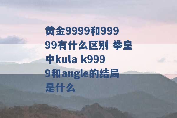 黄金9999和99999有什么区别 拳皇中kula k9999和angle的结局是什么 -第1张图片-电信联通移动号卡网