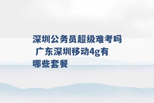 深圳公务员超级难考吗 广东深圳移动4g有哪些套餐 -第1张图片-电信联通移动号卡网