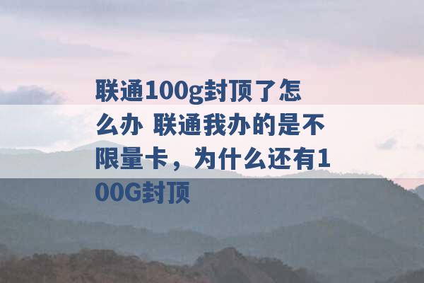 联通100g封顶了怎么办 联通我办的是不限量卡，为什么还有100G封顶 -第1张图片-电信联通移动号卡网