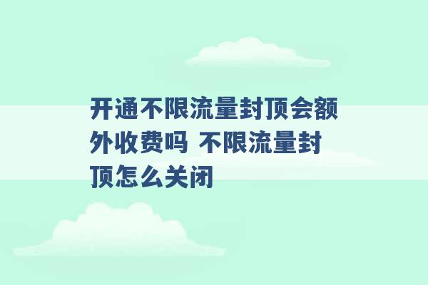 开通不限流量封顶会额外收费吗 不限流量封顶怎么关闭 -第1张图片-电信联通移动号卡网