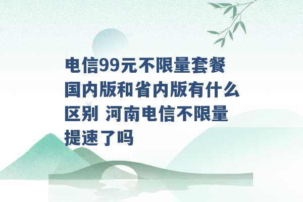 电信99元不限量套餐国内版和省内版有什么区别 河南电信不限量提速了吗 -第1张图片-电信联通移动号卡网