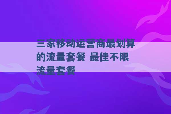 三家移动运营商最划算的流量套餐 最佳不限流量套餐 -第1张图片-电信联通移动号卡网