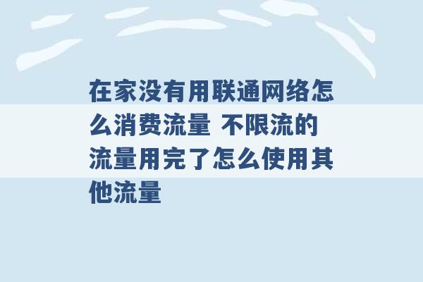 在家没有用联通网络怎么消费流量 不限流的流量用完了怎么使用其他流量 -第1张图片-电信联通移动号卡网