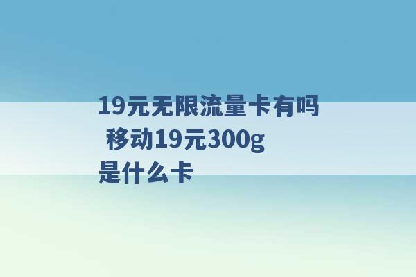 19元无限流量卡有吗 移动19元300g是什么卡 -第1张图片-电信联通移动号卡网