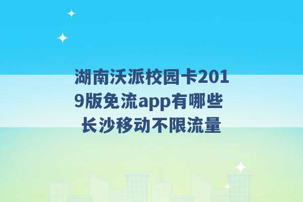 湖南沃派校园卡2019版免流app有哪些 长沙移动不限流量 -第1张图片-电信联通移动号卡网