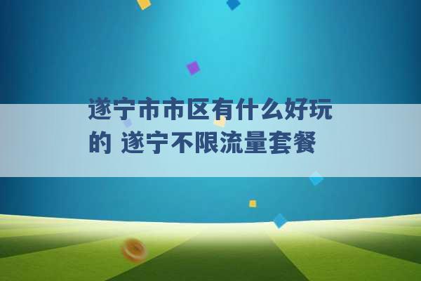 遂宁市市区有什么好玩的 遂宁不限流量套餐 -第1张图片-电信联通移动号卡网