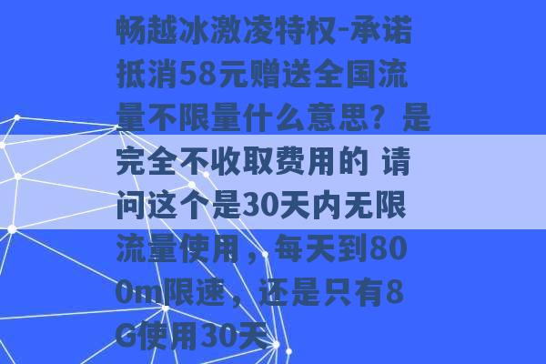 畅越冰激凌特权-承诺抵消58元赠送全国流量不限量什么意思？是完全不收取费用的 请问这个是30天内无限流量使用，每天到800m限速，还是只有8G使用30天 -第1张图片-电信联通移动号卡网