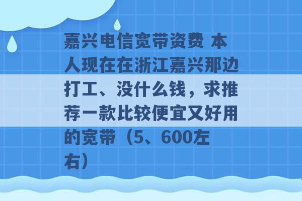 嘉兴电信宽带资费 本人现在在浙江嘉兴那边打工、没什么钱，求推荐一款比较便宜又好用的宽带（5、600左右） -第1张图片-电信联通移动号卡网