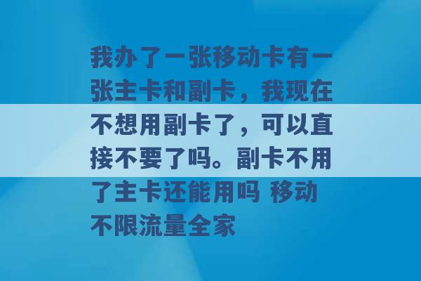 我办了一张移动卡有一张主卡和副卡，我现在不想用副卡了，可以直接不要了吗。副卡不用了主卡还能用吗 移动不限流量全家 -第1张图片-电信联通移动号卡网